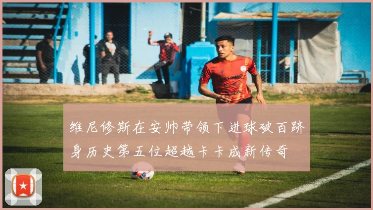 维尼修斯在安帅带领下进球破百跻身历史第五位超越卡卡成新传奇