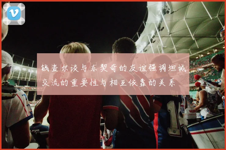 钱查尔谈与东契奇的友谊强调坦诚交流的重要性与相互依靠的关系