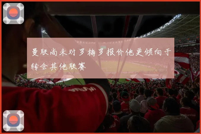 曼联尚未对罗梅罗报价他更倾向于转会其他联赛