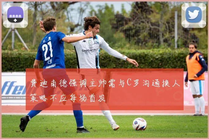 费迪南德强调主帅需与C罗沟通换人策略不应每场首发