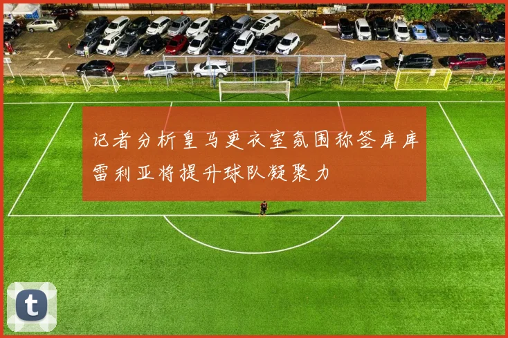 记者分析皇马更衣室氛围称签库库雷利亚将提升球队凝聚力