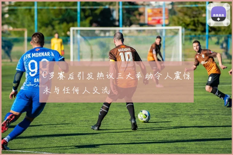 C罗赛后引发热议三大举动令人震惊未与任何人交流