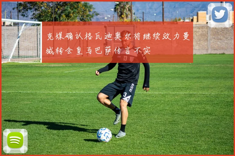 克媒确认格瓦迪奥尔将继续效力曼城转会皇马巴萨传言不实
