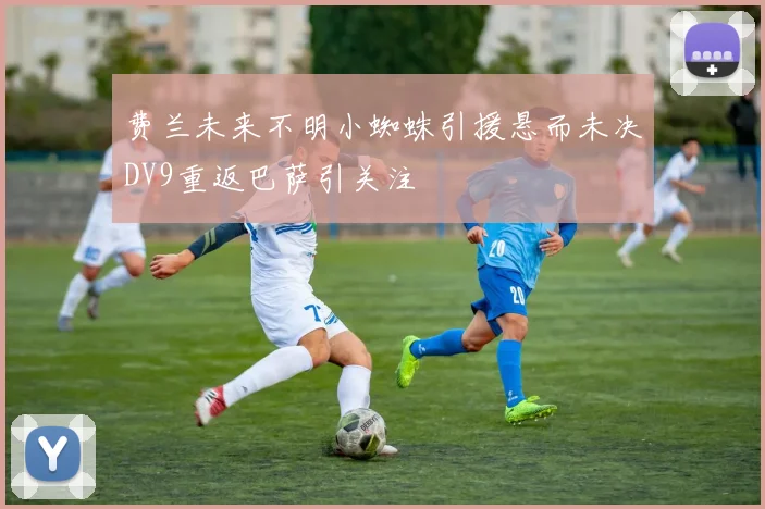 费兰未来不明小蜘蛛引援悬而未决DV9重返巴萨引关注