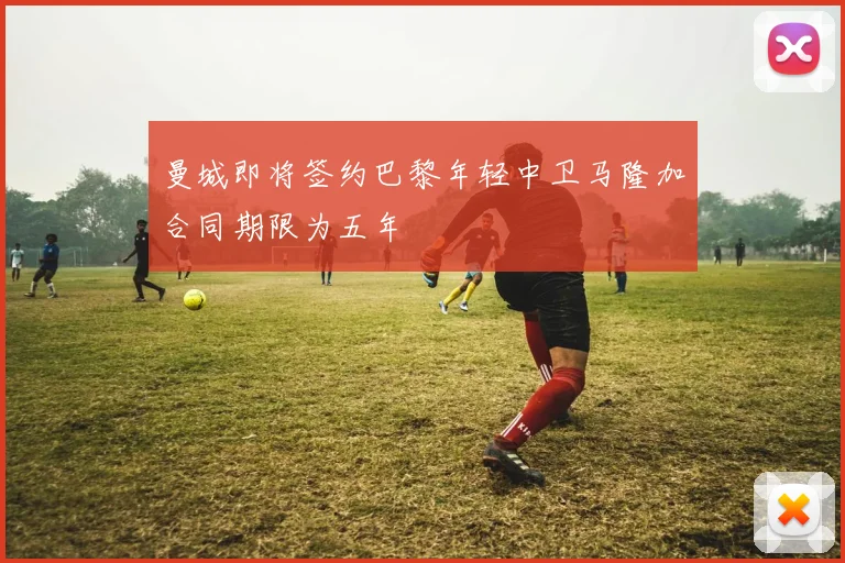 曼城即将签约巴黎年轻中卫马隆加合同期限为五年