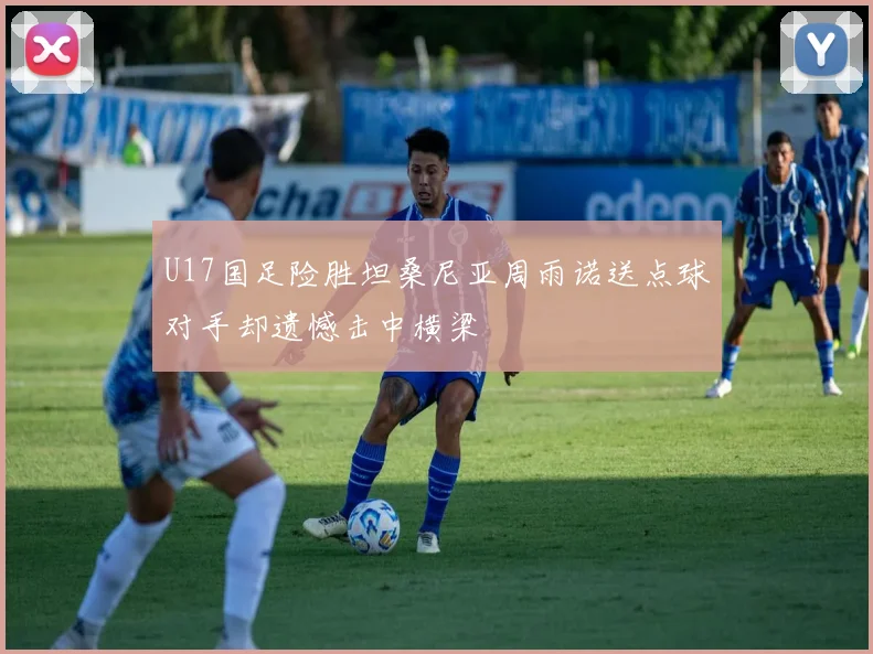 U17国足险胜坦桑尼亚周雨诺送点球对手却遗憾击中横梁