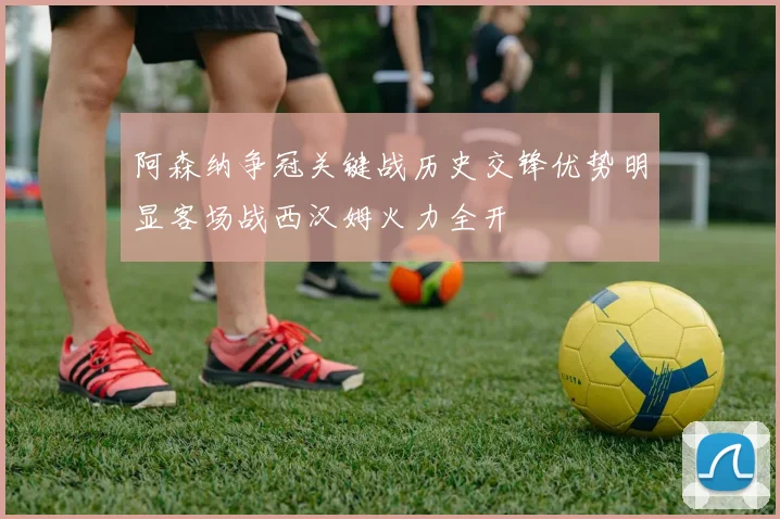 阿森纳争冠关键战历史交锋优势明显客场战西汉姆火力全开