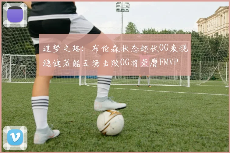 追梦之路：布伦森状态起伏OG表现稳健若能五场击败OG将荣膺FMVP