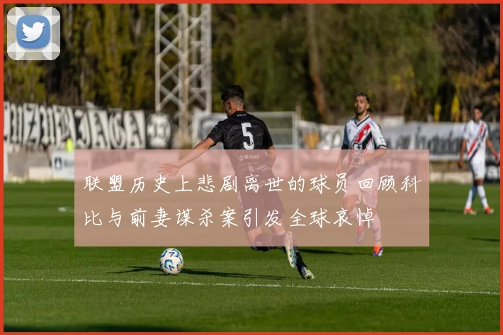 联盟历史上悲剧离世的球员回顾科比与前妻谋杀案引发全球哀悼