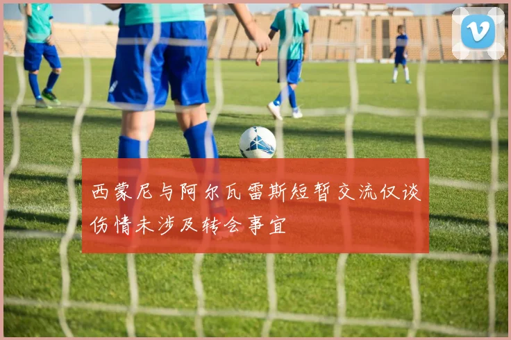 西蒙尼与阿尔瓦雷斯短暂交流仅谈伤情未涉及转会事宜