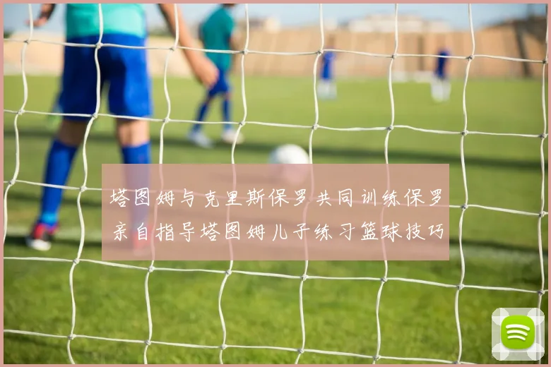 塔图姆与克里斯保罗共同训练保罗亲自指导塔图姆儿子练习篮球技巧