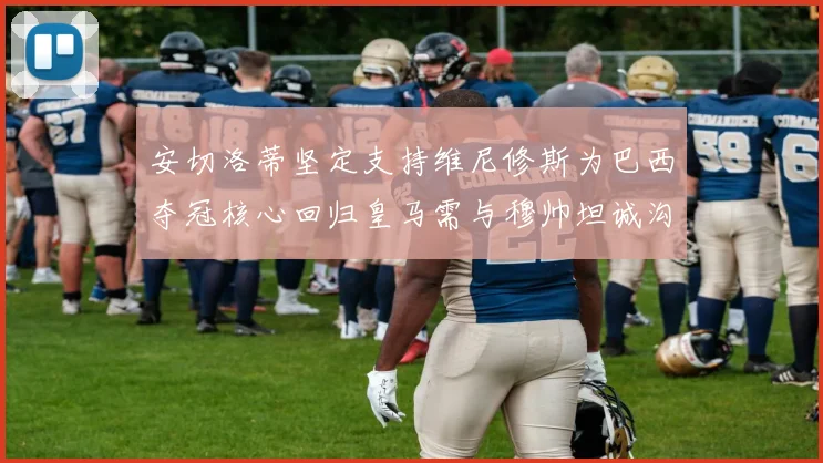 安切洛蒂坚定支持维尼修斯为巴西夺冠核心回归皇马需与穆帅坦诚沟通