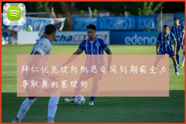 拜仁优先续约凯恩合同到期前全力争取奥利塞续约