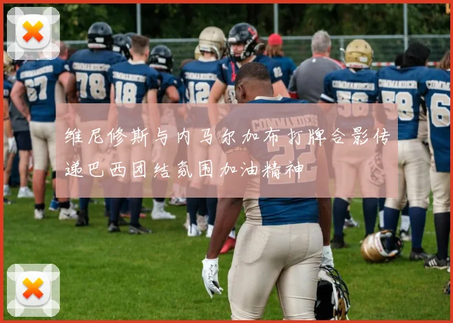 维尼修斯与内马尔加布打牌合影传递巴西团结氛围加油精神