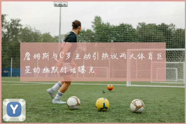 詹姆斯与C罗互动引热议两大体育巨星的幽默对话曝光