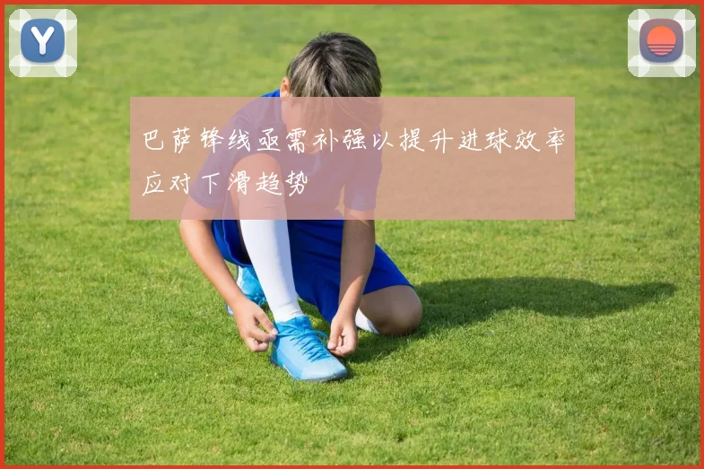 巴萨锋线亟需补强以提升进球效率应对下滑趋势