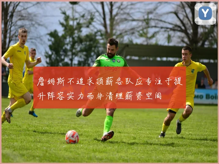 詹姆斯不追求顶薪各队应专注于提升阵容实力而非清理薪资空间