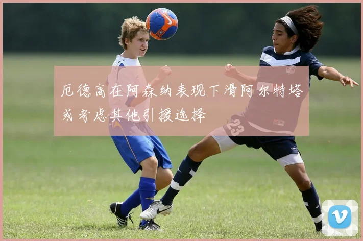 厄德高在阿森纳表现下滑阿尔特塔或考虑其他引援选择