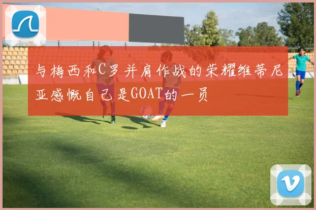 与梅西和C罗并肩作战的荣耀维蒂尼亚感慨自己是GOAT的一员