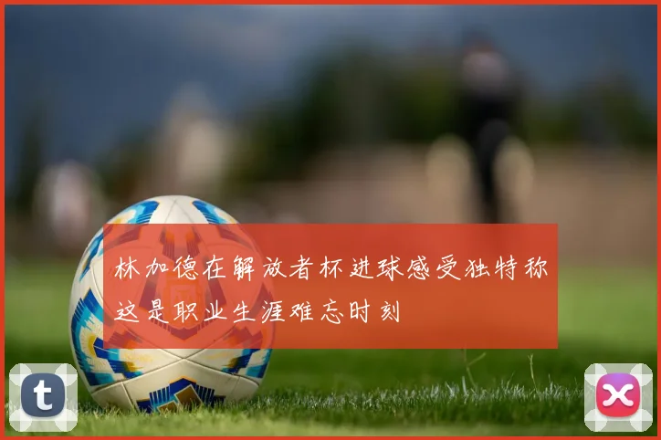 林加德在解放者杯进球感受独特称这是职业生涯难忘时刻