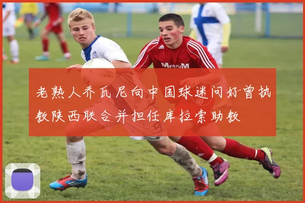老熟人乔瓦尼向中国球迷问好曾执教陕西联合并担任库拉索助教